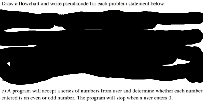 Draw a flowchart and write pseudocode for each problem statement below: 
e) A program will accept a series of numbers from user and determine whether each number 
entered is an even or odd number. The program will stop when a user enters 0.