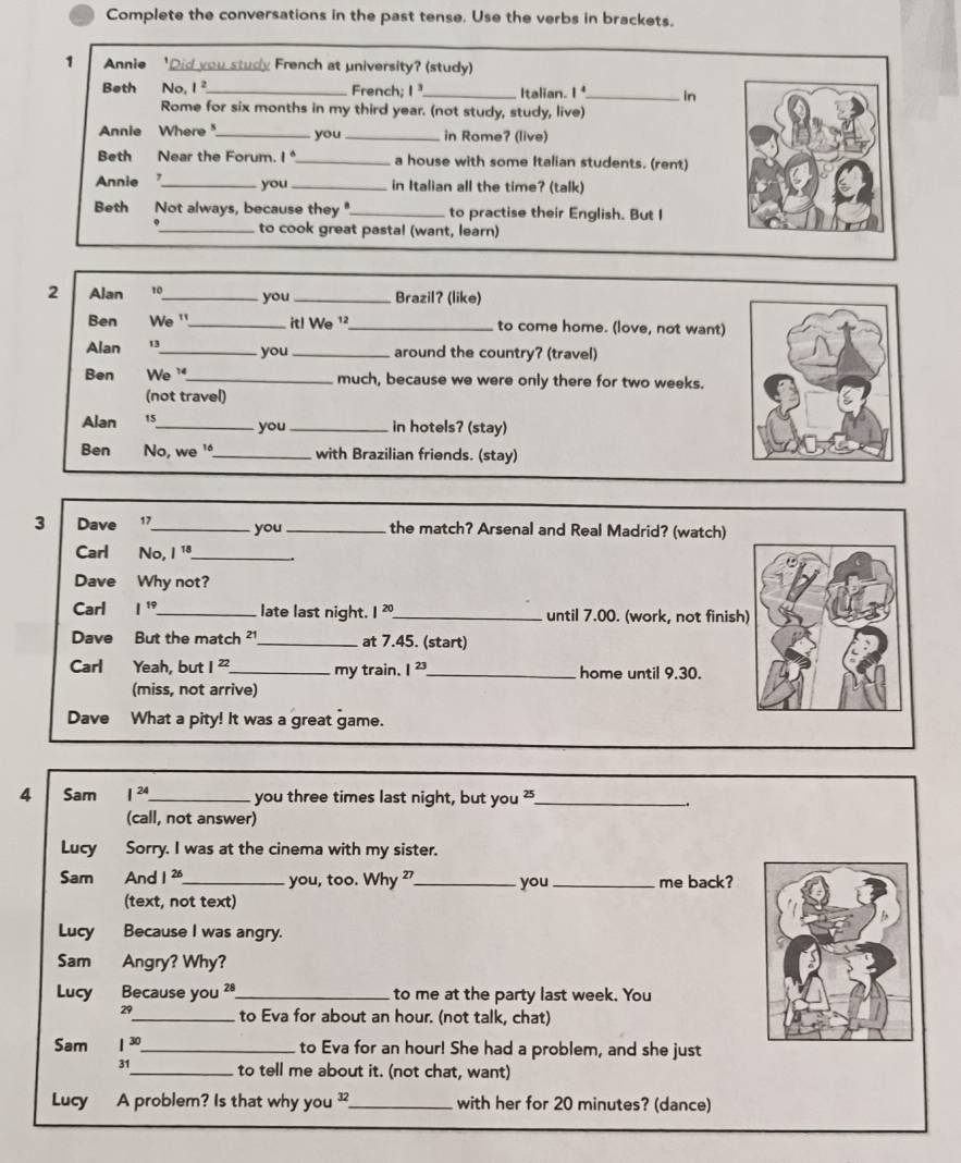 Complete the conversations in the past tense. Use the verbs in brackets.
1 Annie 、 'Did you study French at university? (study)
Beth    No, 1²_ French; I_ Italian. I _in
Rome for six months in my third year. (not study, study, live)
Annie Where _you _in Rome? (live)
Beth Near the Forum. 1° _ a house with some Italian students. (rent)
Annie ,_ you_ in Italian all the time? (talk)
Beth Not always, because they"_ to practise their English. But I
_to cook great pastal (want, learn)
2 Alan 10_ you _Brazil? (like)
Ben We '_ it! We ¹ _to come home. (love, not want)
Alan 13_ you _around the country? (travel)
Ben We '_ much, because we were only there for two weeks.
(not travel)
Alan 15_ you_ in hotels? (stay)
Ben No, we '_ with Brazilian friends. (stay)
3 Dave 17_ you _the match? Arsenal and Real Madrid? (watch)
Carl No 1^(18) _
Dave Why not?
Carl 1^(19) _ late last night. 1^(20) _ until 7.00. (work, not finish
Dave But the match ² _at 7.45. (start)
Carl Yeah, but 1^(22). _ my train. I^(23) _home until 9.30.
(miss, not arrive)
Dave What a pity! It was a great game.
4 Sam I^(24) _ you three times last night, but you ²_
(call, not answer)
Lucy Sorry. I was at the cinema with my sister.
Sam And 1 26_ you, too. Why ²_ you _me back?
(text, not text)
Lucy Because I was angry.
Sam Angry? Why?
Lucy Because you ²_ to me at the party last week. You
29 _ to Eva for about an hour. (not talk, chat)
Sam 1^(30) _ to Eva for an hour! She had a problem, and she just
31_ to tell me about it. (not chat, want)
Lucy A problem? Is that why you _with her for 20 minutes? (dance)