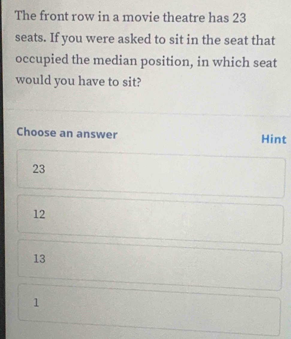 The front row in a movie theatre has 23
seats. If you were asked to sit in the seat that
occupied the median position, in which seat
would you have to sit?
Choose an answer Hint
23
12
13
1