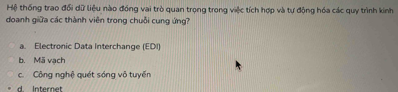 Hệ thống trao đổi dữ liệu nào đóng vai trò quan trọng trong việc tích hợp và tự động hóa các quy trình kinh
doanh giữa các thành viên trong chuỗi cung ứng?
a. Electronic Data Interchange (EDI)
b. Mã vạch
c. Công nghệ quét sóng vô tuyến
d. Internet