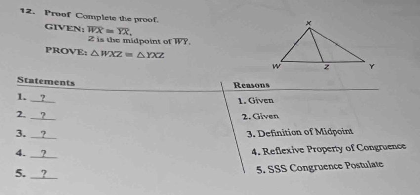 Proof Complete the proof.
GIVEN: overline WX≌ overline YX,
Z is the midpoint of overline WY. 
PROVE: △ WXZequiv △ YXZ
Statements
Reasons
1. __?__
1. Given
2. ？ 2. Given
3. ？ 3. Definition of Midpoint
4. __？
4. Reflexive Property of Congruence
5. ?
5. SSS Congruence Postulate