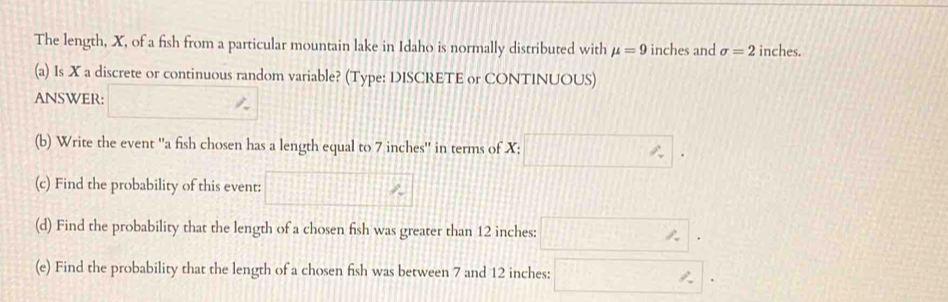 The length, X, of a fish from a particular mountain lake in Idaho is normally distributed with mu =9 inches and sigma =2 inches. 
(a) Is X a discrete or continuous random variable? (Type: DISCRETE or CONTINUOUS) 
ANSWER: □ %
(b) Write the event ''a fish chosen has a length equal to 7 inches '' in terms of X : □. 
(c) Find the probability of this event: □ ^ 
(d) Find the probability that the length of a chosen fish was greater than 12 inches : □. 
(e) Find the probability that the length of a chosen fish was between 7 and 12 inches : □.