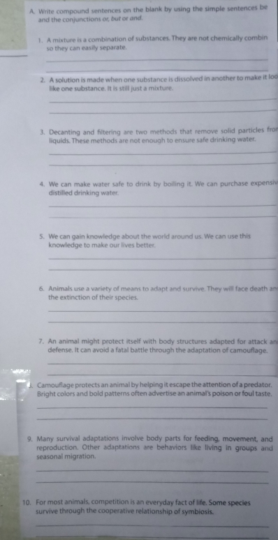 Write compound sentences on the blank by using the simple sentences be 
and the conjunctions or, but or and. 
1. A mixture is a combination of substances. They are not chemically combin 
_ 
so they can easily separate. 
_ 
_ 
2. A solution is made when one substance is dissolved in another to make it lod 
like one substance. It is still just a mixture. 
_ 
_ 
3. Decanting and filtering are two methods that remove solid particles from 
liquids. These methods are not enough to ensure safe drinking water. 
_ 
_ 
4. We can make water safe to drink by boiling it. We can purchase expensiv 
distilled drinking water. 
_ 
_ 
5. We can gain knowledge about the world around us. We can use this 
knowledge to make our lives better. 
_ 
_ 
6. Animals use a variety of means to adapt and survive. They will face death an 
the extinction of their species. 
_ 
_ 
7. An animal might protect itself with body structures adapted for attack an 
defense. It can avoid a fatal battle through the adaptation of camouflage. 
_ 

_ 
3. Camouflage protects an animal by helping it escape the attention of a predator. 
Bright colors and bold patterns often advertise an animal's poison or foul taste. 
_ 
_ 
9. Many survival adaptations involve body parts for feeding, movement, and 
reproduction. Other adaptations are behaviors like living in groups and 
seasonal migration. 
_ 
_ 
10. For most animals, competition is an everyday fact of life. Some species 
survive through the cooperative relationship of symbiosis. 
_ 
_