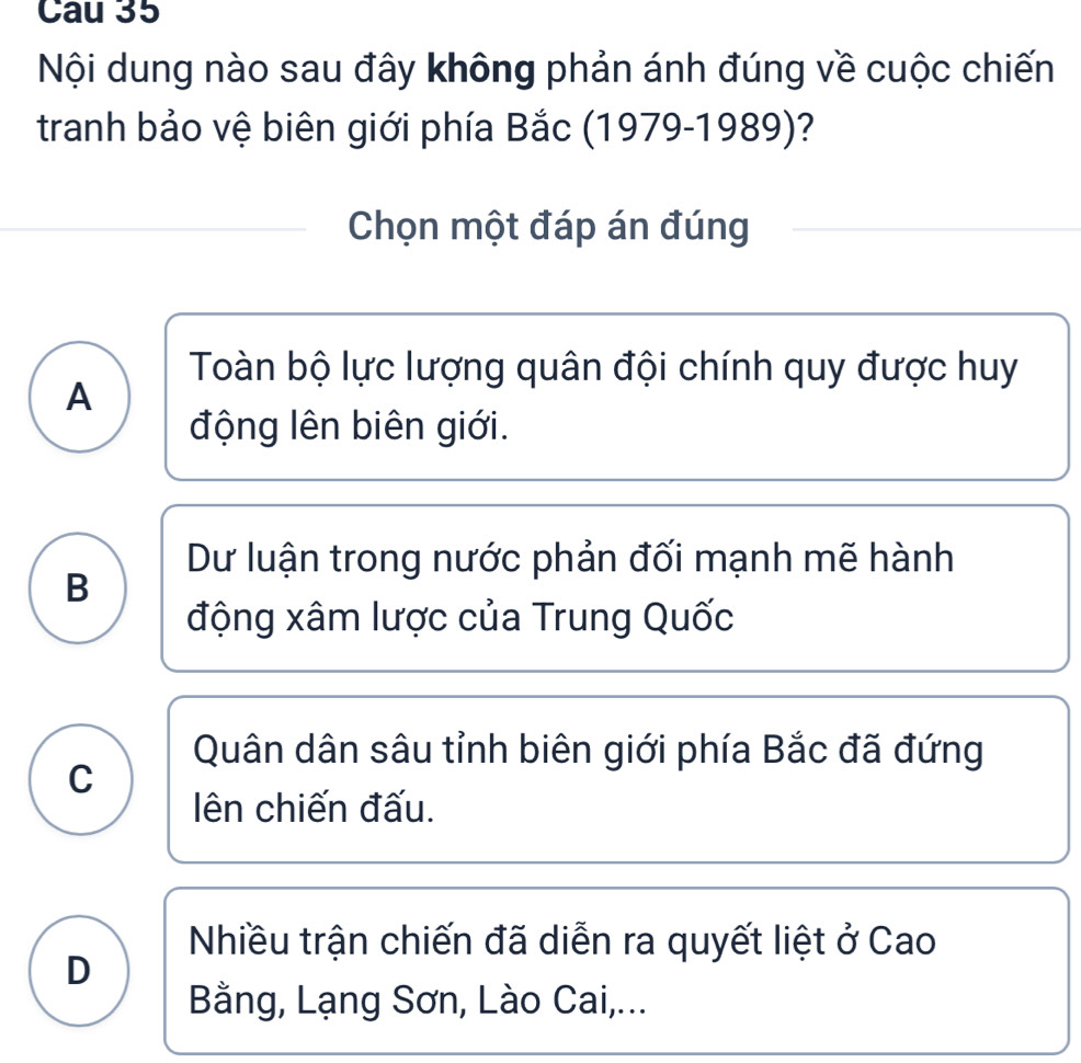 Cau 35
Nội dung nào sau đây không phản ánh đúng về cuộc chiến
tranh bảo vệ biên giới phía Bắc (1979-1989)?
Chọn một đáp án đúng
Toàn bộ lực lượng quân đội chính quy được huy
A
động lên biên giới.
Dư luận trong nước phản đối mạnh mẽ hành
B
động xâm lược của Trung Quốc
Quân dân sâu tỉnh biên giới phía Bắc đã đứng
C
ên chiến đấu.
Nhiều trận chiến đã diễn ra quyết liệt ở Cao
D
Bằng, Lạng Sơn, Lào Cai,...