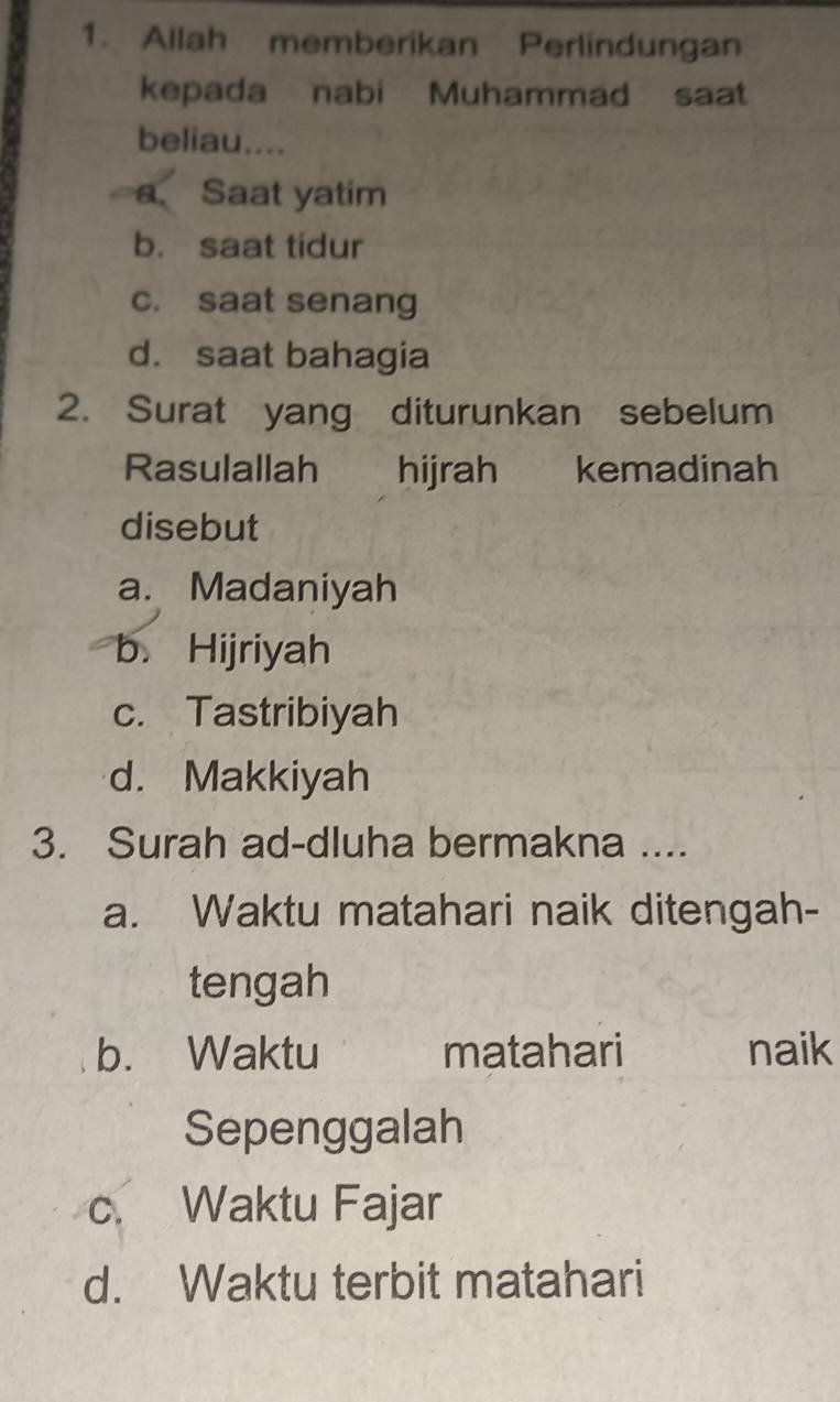 Allah memberikan Perlindungan
kepada nabi Muhammad saat
beliau....
a. Saat yatim
b. saat tidur
c. saat senang
d. saat bahagia
2. Surat yang diturunkan sebelum
Rasulallah hijrah kemadinah
disebut
a. Madaniyah
b. Hijriyah
c. Tastribiyah
d. Makkiyah
3. Surah ad-dluha bermakna ....
a. Waktu matahari naik ditengah-
tengah
b. Waktu matahari naik
Sepenggalah
c. Waktu Fajar
d. Waktu terbit matahari