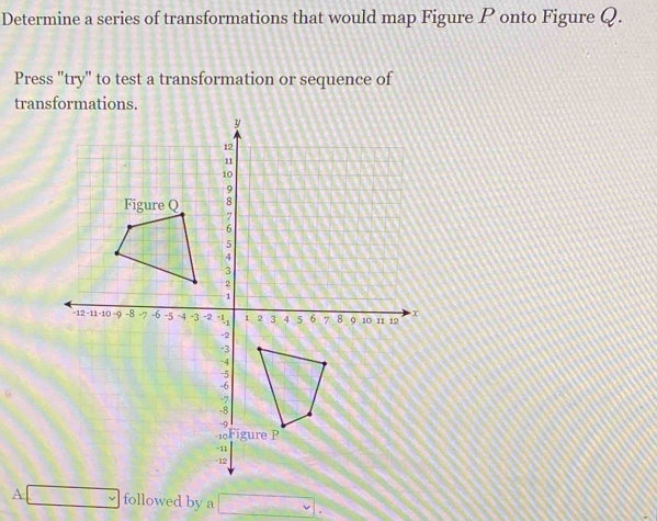 Determine a series of transformations that would map Figure P onto Figure Q. 
Press "try" to test a transformation or sequence of 
transformations. 
A □ followed by a □.