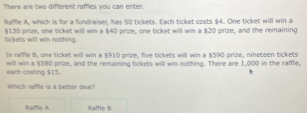 There are two different raffies you can enter.
Raffle A, which is for a fundraiser, has 50 tickets. Each ticket costs $4. One ticket will win a
$130 prize, one ticket will win a $40 prize, one ticket will win a $20 prize, and the remaining
tickets will win nothing.
In raffle B, one ticket will win a $910 prize, five tickets will win a $590 prize, nineteen tickets
will win a $580 prize, and the remaining tickets will win nothing. There are 1,000 in the raffle,
each costing $15.
Which raffle is a better deal?
Raffle A Raffie B