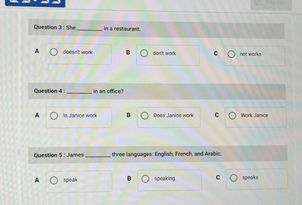 Nap b_
Question 3 : She_ in a restaurant.
A doesn't work B don't work C not works
Question 4 : _in an office?
A Is Janice work B Does Janice work C Work Janice
Question 5 : James _three languages: English, French, and Arabic.
B
C
A speak speaking speaks