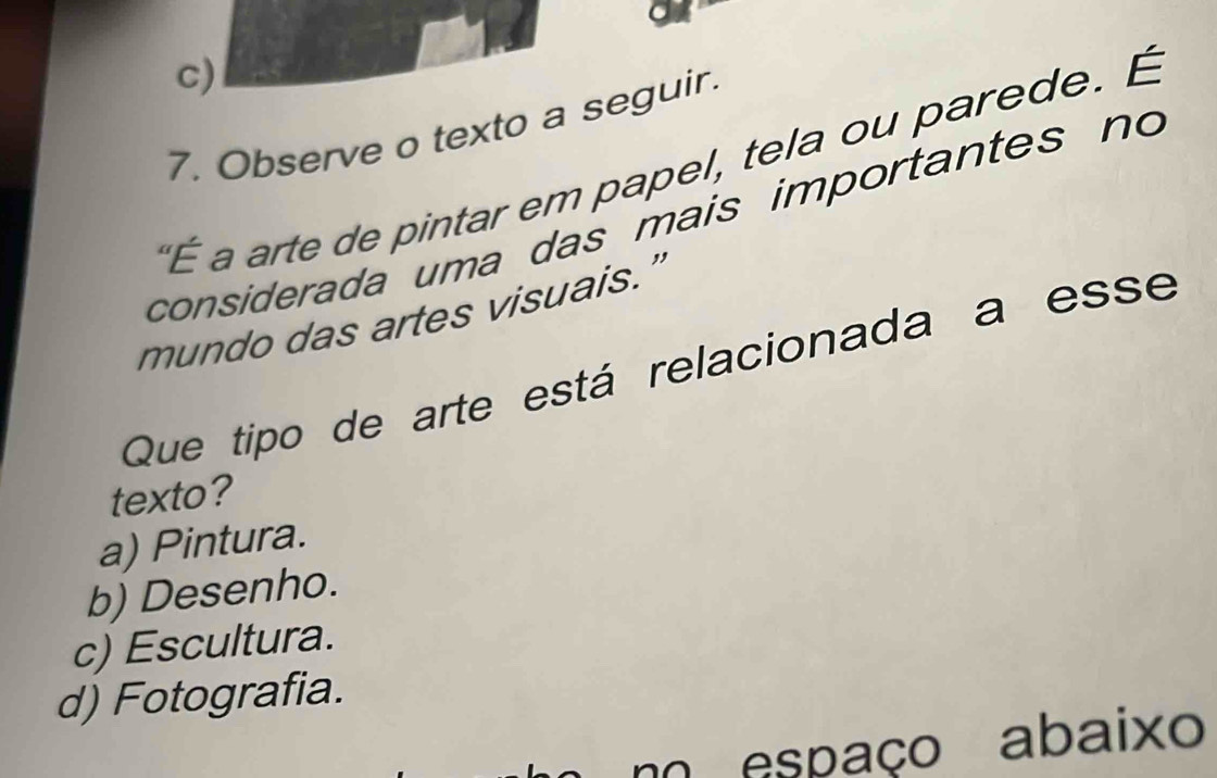 c)
7. Observe o texto a seguir.
É a arte de pintar em papel, tela ou parede. É
considerada uma das mais importantes no
mundo das artes visuais.’
Que tipo de arte está relacionada a esse
texto?
a) Pintura.
b) Desenho.
c) Escultura.
d) Fotografia.
m espaço abaixo