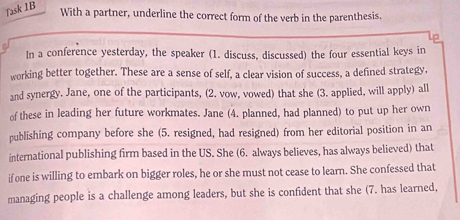 Task 1B 
With a partner, underline the correct form of the verb in the parenthesis. 
In a conference yesterday, the speaker (1. discuss, discussed) the four essential keys in 
working better together. These are a sense of self, a clear vision of success, a defined strategy, 
and synergy. Jane, one of the participants, (2. vow, vowed) that she (3. applied, will apply) all 
of these in leading her future workmates. Jane (4. planned, had planned) to put up her own 
publishing company before she (5. resigned, had resigned) from her editorial position in an 
international publishing firm based in the US. She (6. always believes, has always believed) that 
if one is willing to embark on bigger roles, he or she must not cease to learn. She confessed that 
managing people is a challenge among leaders, but she is confident that she (7. has learned,