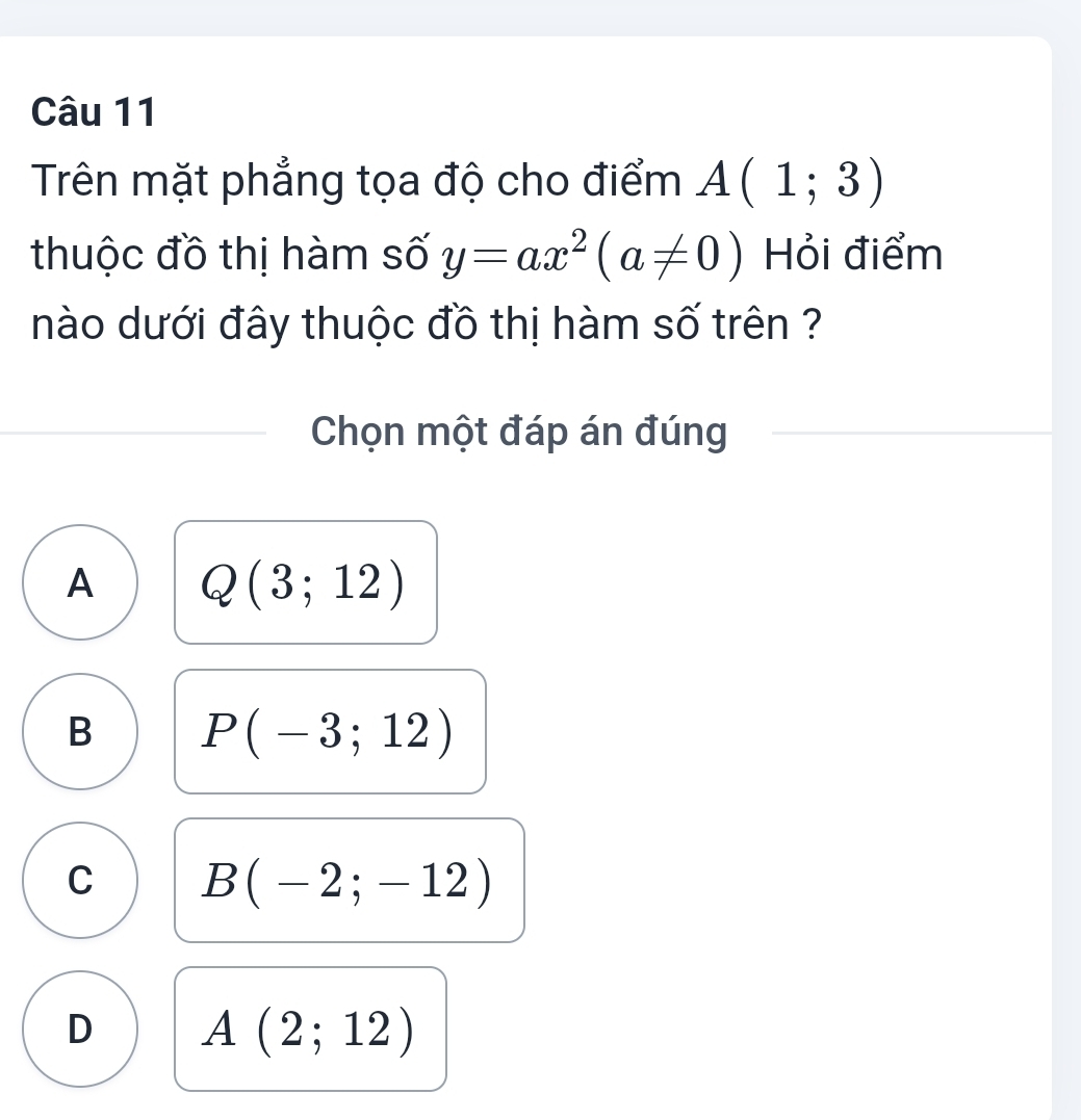 Trên mặt phẳng tọa độ cho điểm A(1;3)
thuộc đồ thị hàm số y=ax^2(a!= 0) Hỏi điểm
nào dưới đây thuộc đồ thị hàm số trên ?
Chọn một đáp án đúng
A Q(3;12)
B P(-3;12)
C B(-2;-12)
D A(2;12)