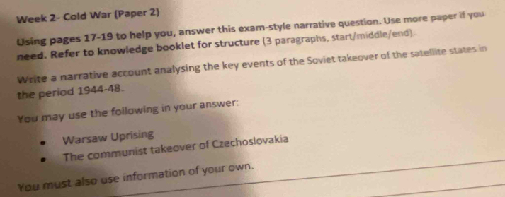 Week 2- Cold War (Paper 2) 
Using pages 17-19 to help you, answer this exam-style narrative question. Use more paper if you 
need. Refer to knowledge booklet for structure (3 paragraphs, start/middle/end). 
Write a narrative account analysing the key events of the Soviet takeover of the satellite states in 
the period 1944-48. 
You may use the following in your answer: 
Warsaw Uprising 
The communist takeover of Czechoslovakia 
You must also use information of your own.