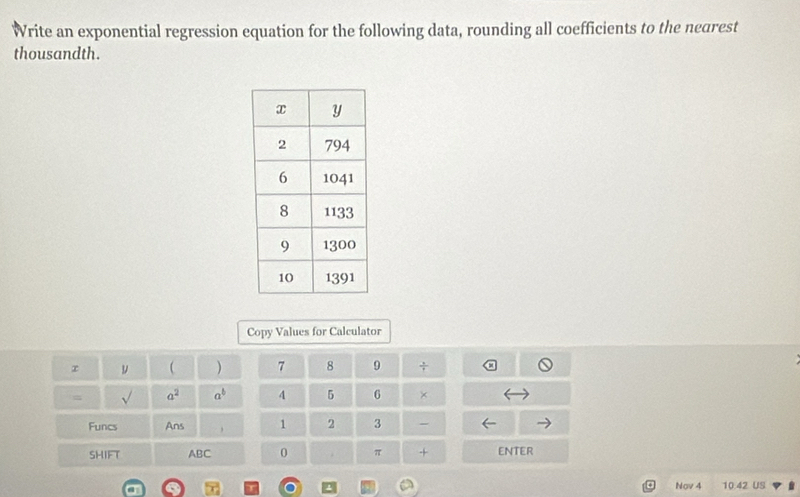 Write an exponential regression equation for the following data, rounding all coefficients to the nearest 
thousandth. 
Copy Values for Calculator 
r y  ) 7 8 9 ÷ 
= sqrt() a^2 a^b 4 5 6 × 
Funcs Ans , 1 2 3 - 
SHIFT ABC 0 . π + ENTER 
Nov 4 10.42 US