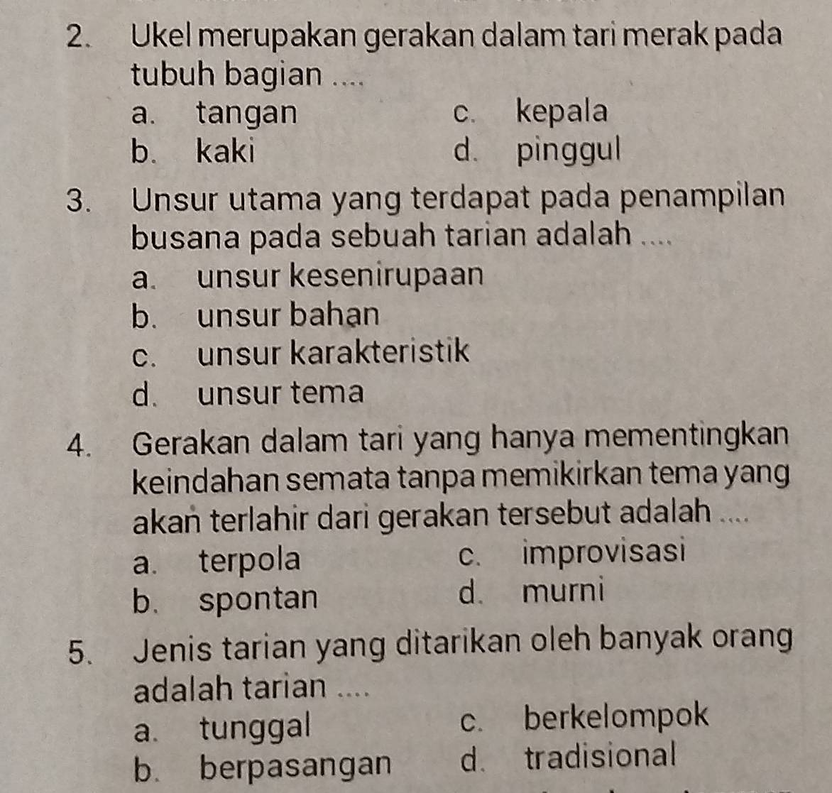 Ukel merupakan gerakan dalam tari merak pada
tubuh bagian ....
a. tangan c. kepala
b. kaki d. pinggul
3. Unsur utama yang terdapat pada penampilan
busana pada sebuah tarian adalah ....
a. unsur kesenirupaan
b. unsur bahạn
c. unsur karakteristik
d. unsur tema
4. Gerakan dalam tari yang hanya mementingkan
keindahan semata tanpa memikirkan tema yang 
akan terlahir dari gerakan tersebut adalah ....
a. terpola c. improvisasi
b. spontan d. murni
5. Jenis tarian yang ditarikan oleh banyak orang
adalah tarian ....
a. tunggal c. berkelompok
b. berpasangan d. tradisional