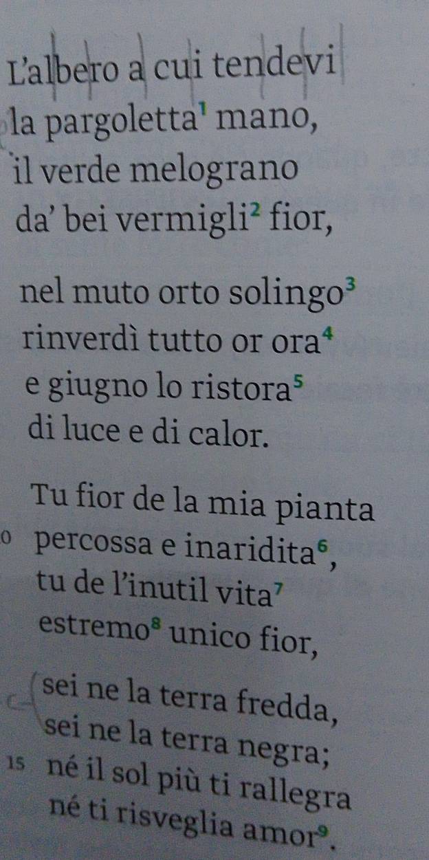 Lalbero a cui tendevi 
la pargoletta¹ mano, 
il verde melograno 
da² bei vermigl i^2 fior, 
nel muto orto solingo³ 
rinverdí tutto or or overset  

e giugno lo ristor a^5
di luce e di calor. 
Tu fior de la mia pianta 
o percossa e inariditaº, 
tu de l’inutil vita’ 
estrem 0^8 unico fior, 
sei ne la terra fredda, 
sei ne la terra negra; 
isné il sol più ti rallegra 
né ti risveglia amor.