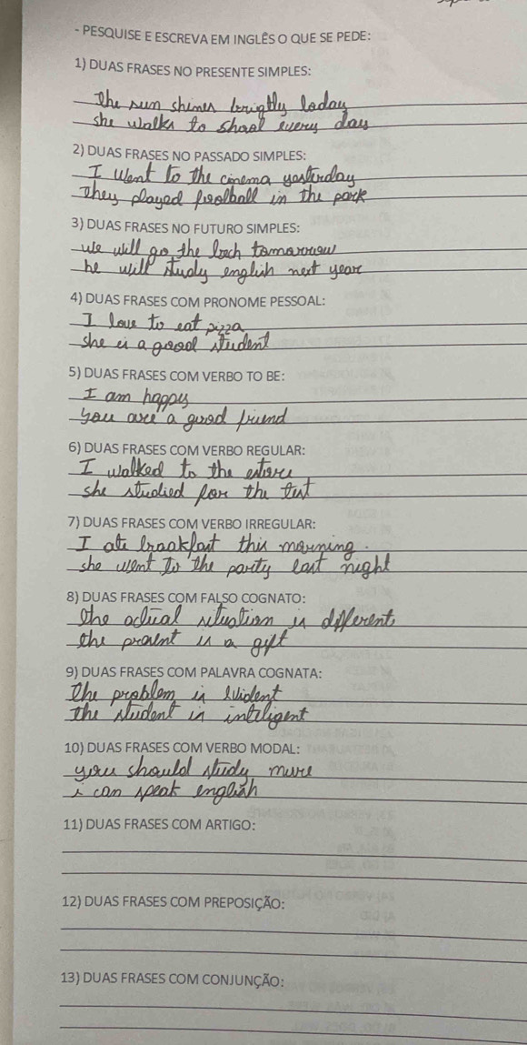 PESQUISE E ESCREVA EM INGLÊS O QUE SE PEDE : 
1) DUAS FRASES NO PRESENTE SIMPLES: 
_ 
_ 
2) DUAS FRASES NO PASSADO SIMPLES: 
_ 
_ 
3) DUAS FRASES NO FUTURO SIMPLES: 
_ 
_ 
4) DUAS FRASES COM PRONOME PESSOAL: 
_ 
_ 
5) DUAS FRASES COM VERBO TO BE： 
_ 
_ 
6) DUAS FRASES COM VERBO REGULAR: 
_ 
_ 
7) DUAS FRASES COM VERBO IRREGULAR: 
_ 
_ 
8) DUAS FRASES COM FALSO COGNATO： 
_ 
_ 
9) DUAS FRASES COM PALAVRA COGNATA: 
_ 
_ 
10) DUAS FRASES COM VERBO MODAL: 
_ 
_ 
11) DUAS FRASES COM ARTIGO: 
_ 
_ 
12) DUAS FRASES COM PREPOSIÇÃO: 
_ 
_ 
13) DUAS FRASES COM CONJUNÇÃO: 
_ 
_