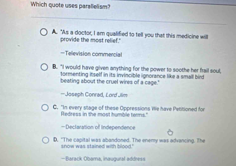 Which quote uses parallelism?
A. "As a doctor, I am qualifred to tell you that this medicine will
provide the most relief."
—Television commercial
B. "I would have given anything for the power to soothe her frail soul,
tormenting itself in its invincible ignorance like a small bird
beating about the cruel wires of a cage."
—Joseph Conrad, Lord Jim
C. "In every stage of these Oppressions We have Petitioned for
Redress in the most humble terms."
—Declaration of Independence
D. "The capital was abandoned. The enemy was advancing. The
snow was stained with blood."
—Barack Obama, inaugural address