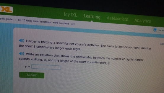 Learning Assessment 
My IXL a Analytics 
ghth grade > CC.10 Write linear functions: word problems YK6 
You hs 
Vide 
Harper is knitting a scarf for her cousin's birthday. She plans to knit every night, making 
the scarf 5 centimeters longer each night. 
Write an equation that shows the relationship between the number of nights Harper 
spends knitting, x, and the length of the scarf in centimeters, y.
y=□
Submit