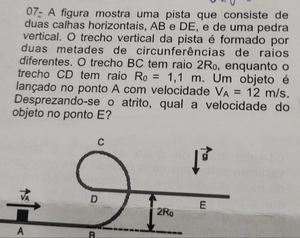 07- A figura mostra uma pista que consiste de
duas calhas horizontais, AB e DE, e de uma pedra
vertical. O trecho vertical da pista é formado por
duas metades de circunferências de raios
diferentes. O trecho BC tem raio 2R₀, enquanto o
trecho CD tem raio R_0=1,1m Um objeto é
lançado no ponto A com velocidade V_A=12m/s.
Desprezando-se o atrito, qual a velocidade do
objeto no ponto E?
A
B