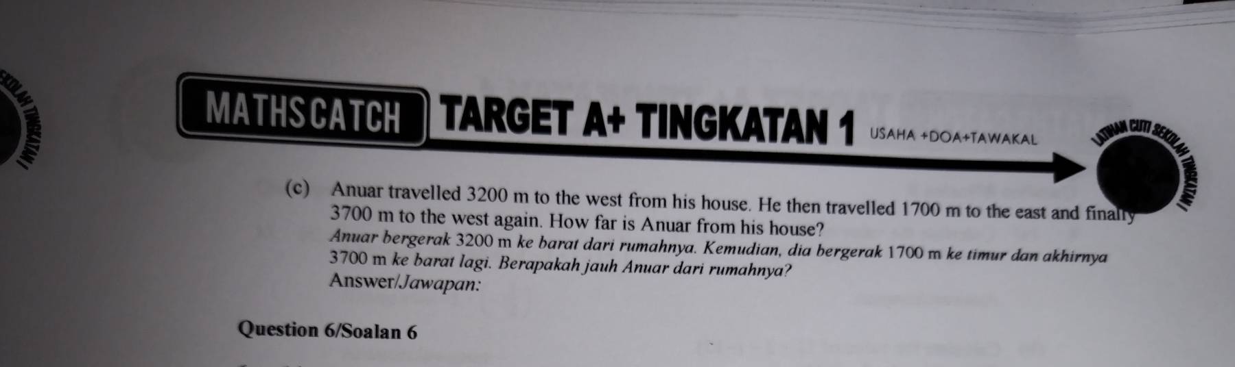 MATHSCATCH TARGET A+ TINGKATAN 1 USaHA +DOA+TAWAKAL 
(c) Anuar travelled 3200 m to the west from his house. He then travelled 1700 m to the east and finally
3700 m to the west again. How far is Anuar from his house? 
Anuar bergerak 3200 m ke barat dari rumahnya. Kemudian, dia bergerak 1700 m ke timur dan akhirnya
3700 m ke barat lagi. Berapakah jauh Anuar dari rumahnya? 
Answer/Jawapan: 
Question 6/Soalan 6