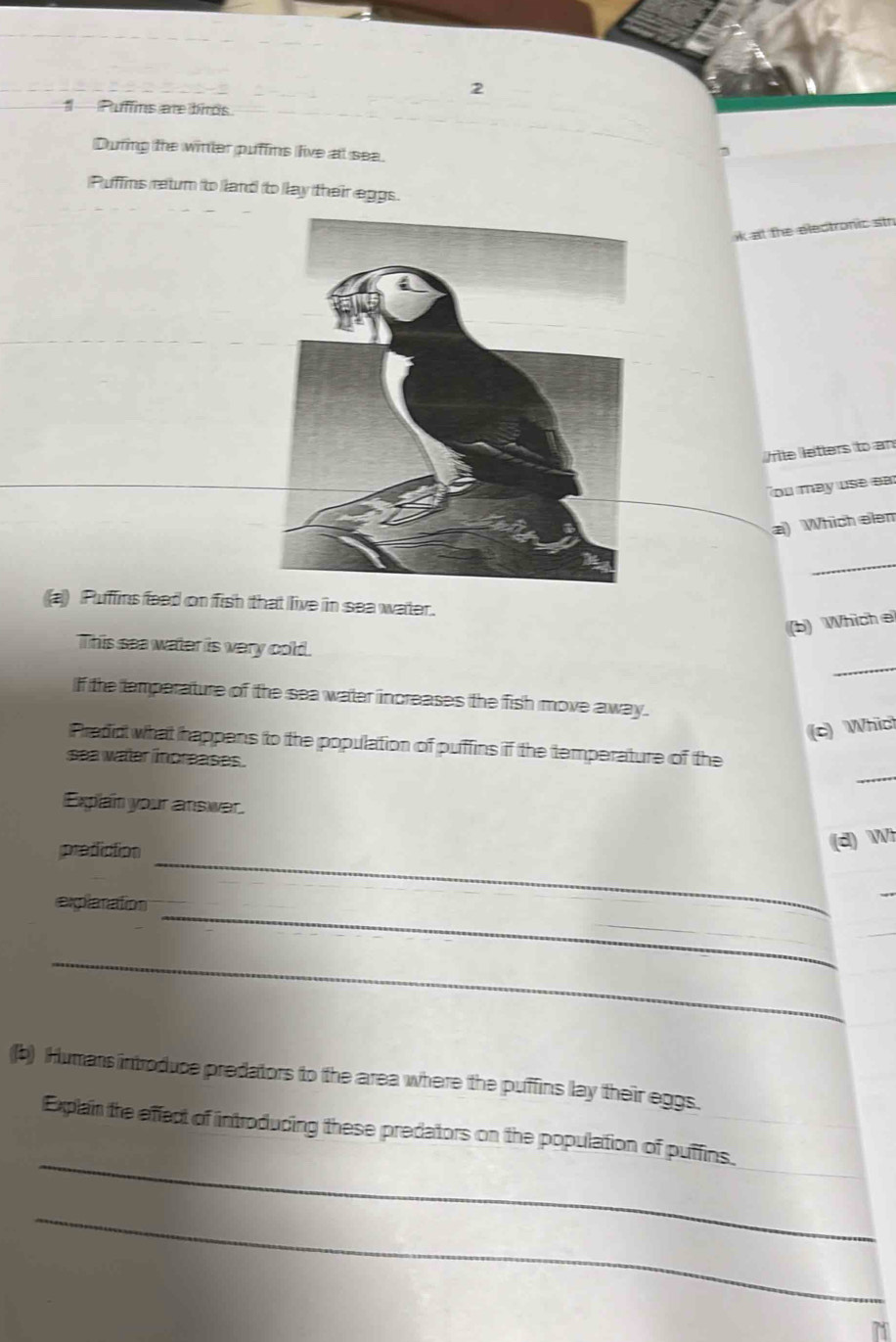 Puffins are birds 
During the winter puffins live at sea. 
¬ 
Puffins retum to land to lay their eggs. 
ik at the electronic str 
/rite letters to an 
ou may use ear 
a) Which elen 
_ 
a) Puffins feed on fish that live in sea water. 
(b) Which e 
_ 
This sea water is very cold. 
If the emperature of the sea water increases the fish move away. 
(c) Which 
_ 
Predid what happens to the population of puffins if the temperature of the 
sea water increases. 
Explain your answer. 
prediction 
(d) Wh 
_ 
explanation 
_ 
_ 
_ 
(b) Humans introduce predators to the area where the puffins lay their eggs. 
_ 
Explain the effect of introducing these predators on the population of puffins. 
_