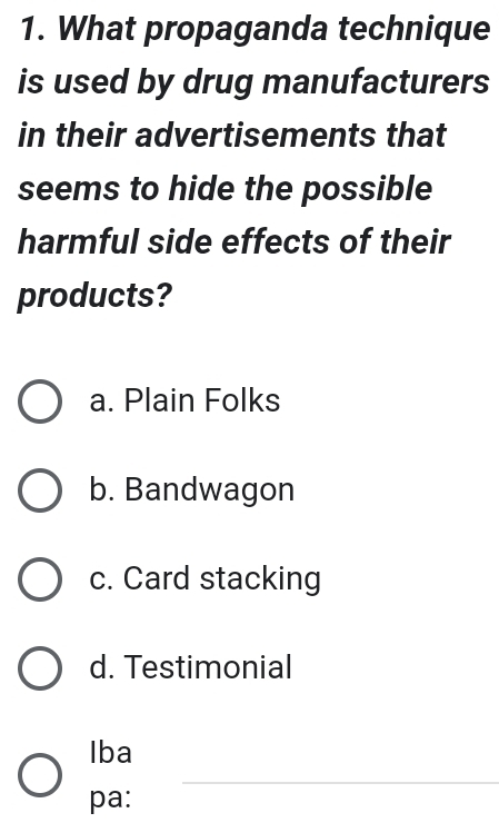 What propaganda technique
is used by drug manufacturers
in their advertisements that
seems to hide the possible
harmful side effects of their
products?
a. Plain Folks
b. Bandwagon
c. Card stacking
d. Testimonial
Iba
_
pa: