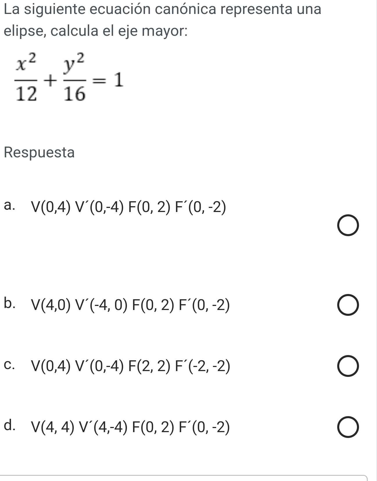 La siguiente ecuación canónica representa una
elipse, calcula el eje mayor:
 x^2/12 + y^2/16 =1
Respuesta
a. V(0,4) V'(0,-4)F(0,2)F'(0,-2)
b. V(4,0) V'(-4,0) F(0,2)F'(0,-2)
C. V(0,4) V'(0,-4)F(2,2)F'(-2,-2)
d. V(4,4) V'(4,-4)F(0,2)F'(0,-2)