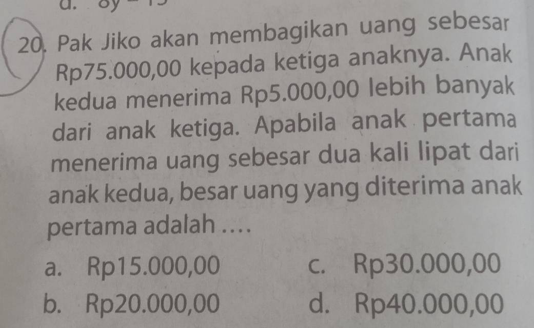 oy
20. Pak Jiko akan membagikan uang sebesar
Rp75.000,00 kepada ketiga anaknya. Anak
kedua menerima Rp5.000,00 lebih banyak
dari anak ketiga. Apabila anak pertama
menerima uang sebesar dua kali lipat dari
anak kedua, besar uang yang diterima anak
pertama adalah ...
a. Rp15.000,00 c. Rp30.000,00
b. Rp20.000,00 d. Rp40.000,00