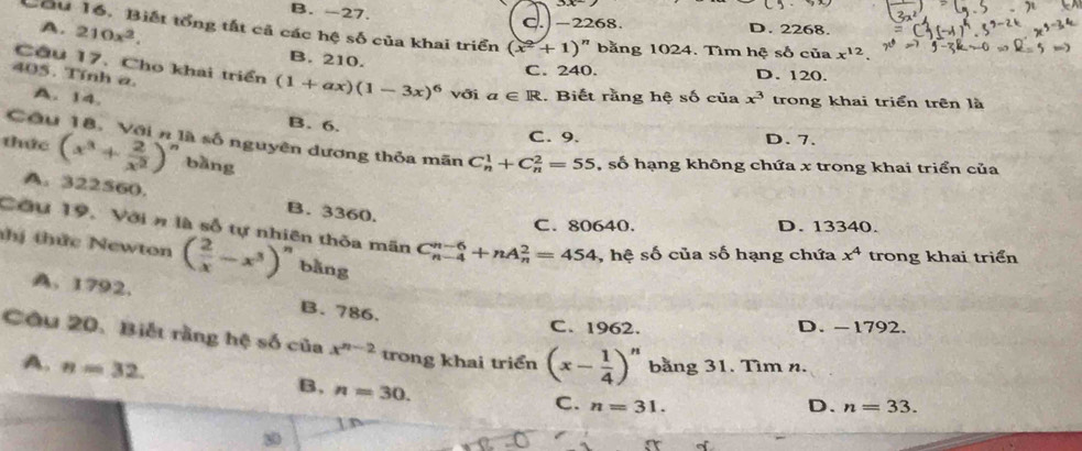 B. -27. D. 2268.
-2268
Cầu 16. Biết tổng tắt cả các hệ số của khai triển (x^2+1) " bằng 1024. Tìm hệ số của x^(12).
A. 210x^2. B. 210.
C. 240. D. 120.
405. Tính a.
Cầu 17. Cho khai triển (1+ax)(1-3x)^6 với a∈ R. Biết rằng hệ số của x^3 trong khai triển trên là
A. 14. B. 6.
C. 9. D. 7.
Cầu 18. Với n là số nguyên dương thỏa mãn C_n^(1+C_n^2=55 , số hạng không chứa x trong khai triển của
thức (x^3)+ 2/x^2 )^n bàng
A. 322560.
B. 3360.
C. 80640. D. 13340.
Cầu 19. Với n là số tự nhiên thỏa mãn C_(n-4)^(n-6)+nA_n^(2=454 , hệ số của số hạng chứa x^4) trong khai triển
thị thức Newton ( 2/x -x^3)^n bằng
A. 1792. B. 786.
C. 1962. D. -1792.
Câu 20. Biết rằng hệ số của x^(n-2) trong khai triển (x- 1/4 )^n.
A. n=32. bằng 31. Tìm n.
B. n=30.
C. n=31. n=33. 
D.
80