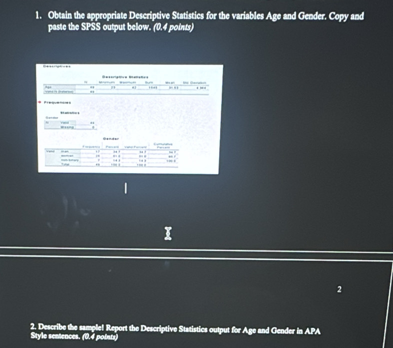 Obtain the appropriate Descriptive Statistics for the variables Age and Gender. Copy and 
paste the SPSS output below. (0.4 points) 
Descriptives 
Frequencies 
Stapiaties 
s s sng Vand 
0 
2 
2. Describe the sample! Report the Descriptive Statistics output for Age and Gender in APA 
Style sentences. (0.4 points)