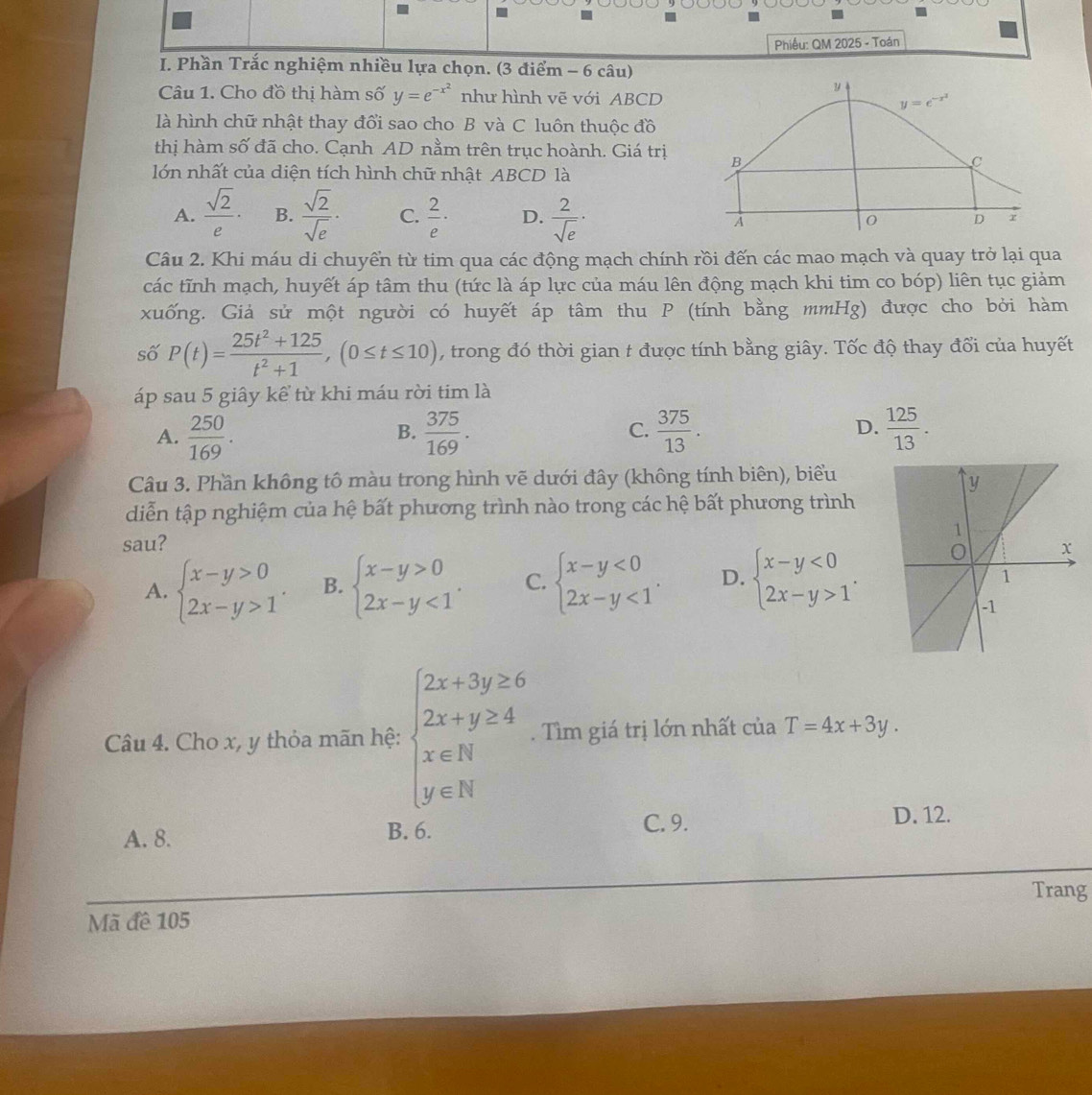 Phiều: QM 2025 - Toán
I. Phần Trắc nghiệm nhiều lựa chọn. (3 điểm - 6 câu)
Câu 1. Cho đồ thị hàm số y=e^(-x^2) như hình vẽ với ABCD 
là hình chữ nhật thay đổi sao cho B và C luôn thuộc đồ
thị hàm số đã cho. Cạnh AD nằm trên trục hoành. Giá trị 
lớn nhất của diện tích hình chữ nhật ABCD là
A.  sqrt(2)/e · B.  sqrt(2)/sqrt(e) · C.  2/e · D.  2/sqrt(e) ·
Câu 2. Khi máu di chuyển từ tim qua các động mạch chính rồi đến các mao mạch và quay trở lại qua
các tĩnh mạch, huyết áp tâm thu (tức là áp lực của máu lên động mạch khi tim co bóp) liên tục giảm
xuống. Giả sử một người có huyết áp tâm thu P (tính bằng mmHg) được cho bởi hàm
số P(t)= (25t^2+125)/t^2+1 ,(0≤ t≤ 10) , trong đó thời gian t được tính bằng giây. Tốc độ thay đổi của huyết
áp sau 5 giây kể từ khi máu rời tim là
A.  250/169 .  375/169 . C.  375/13 . D.  125/13 .
B.
Câu 3. Phần không tô màu trong hình vẽ dưới đây (không tính biên), biểu
diễn tập nghiệm của hệ bất phương trình nào trong các hệ bất phương trình
sau?
A. beginarrayl x-y>0 2x-y>1endarray. . B. beginarrayl x-y>0 2x-y<1endarray. . C. beginarrayl x-y<0 2x-y<1endarray. . D. beginarrayl x-y<0 2x-y>1endarray. .
Câu 4. Cho x, y thỏa mãn hệ: beginarrayl 2x+3y≥ 6 2x+y≥ 4 x∈ N y∈ Nendarray.. Tìm giá trị lớn nhất của T=4x+3y.
A. 8.
B. 6. C. 9. D. 12.
Trang
Mã đề 105