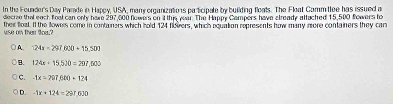 In the Founder's Day Parade in Happy, USA, many organizations participate by building floats. The Float Committee has issued a
decree that each float can only have 297,600 flowers on it this year. The Happy Campers have already attached 15,500 flowers to
their float. If the flowers come in containers which hold 124 flowers, which equation represents how many more containers they can
use on their float?
A. 124x=297,600+15,500
B. 124x+15,500=297,600
C. -1x=297,600+124
D. -1x+124=297,600