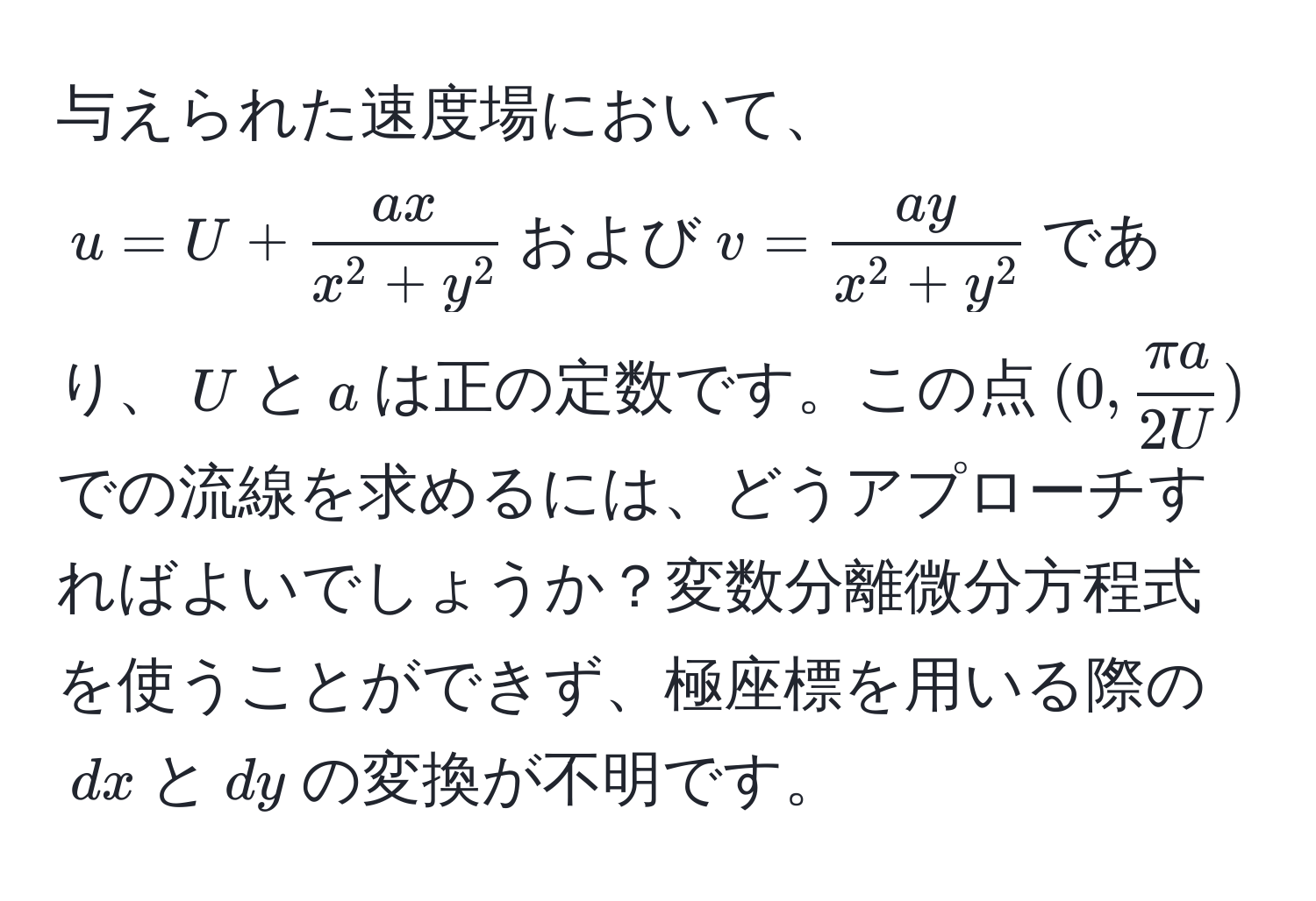 与えられた速度場において、$u = U + fracaxx^(2 + y^2)$および$v = fracayx^(2 + y^2)$であり、$U$と$a$は正の定数です。この点$(0,  π a/2U )$での流線を求めるには、どうアプローチすればよいでしょうか？変数分離微分方程式を使うことができず、極座標を用いる際の$dx$と$dy$の変換が不明です。