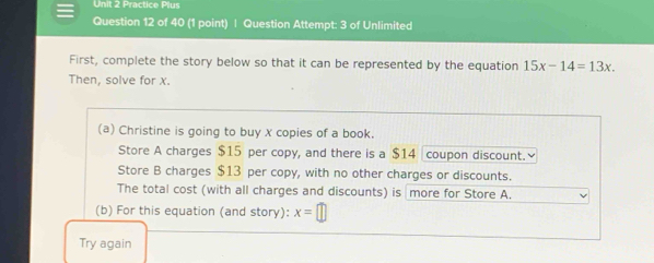 Practice Plus
Question 12 of 40 (1 point) | Question Attempt: 3 of Unlimited
First, complete the story below so that it can be represented by the equation 15x-14=13x
Then, solve for x.
(a) Christine is going to buy X copies of a book.
Store A charges $15 per copy, and there is a $14 coupon discount.≌
Store B charges $13 per copy, with no other charges or discounts.
The total cost (with all charges and discounts) is more for Store A.
(b) For this equation (and story): x= || 
Try again