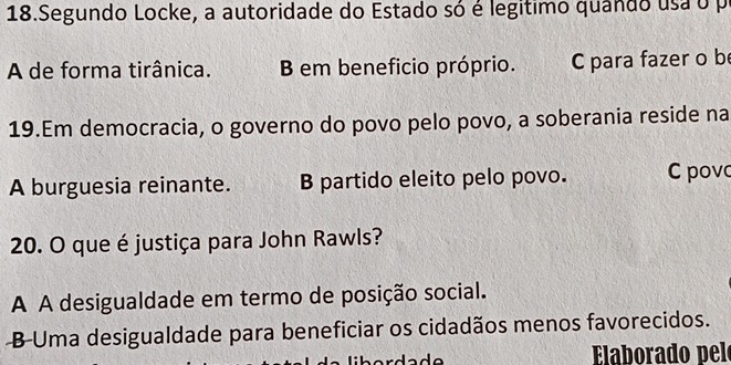 Segundo Locke, a autoridade do Estado só é legitimo quando usa o p
A de forma tirânica. B em beneficio próprio. C para fazer o be
19.Em democracia, o governo do povo pelo povo, a soberania reside na
A burguesia reinante. B partido eleito pelo povo. C povc
20. O que é justiça para John Rawls?
A A desigualdade em termo de posição social.
B-Uma desigualdade para beneficiar os cidadãos menos favorecidos.
Elaborado pelo