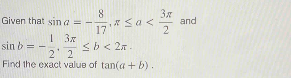 Given that sin a=- 8/17 , π ≤ a and
sin b=- 1/2 ,  3π /2 ≤ b<2π · 
Find the exact value of tan (a+b).