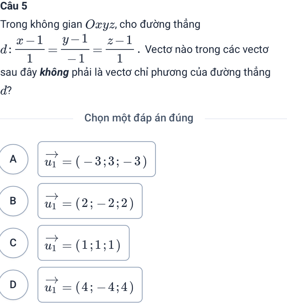 Trong không gian Oxyz, cho đường thẳng
d:  (x-1)/1 = (y-1)/-1 = (z-1)/1 . Vectơ nào trong các vectơ
sau đây không phải là vectơ chỉ phương của đường thẳng
d?
Chọn một đáp án đúng
A vector u_1=(-3;3;-3)
B vector u_1=(2;-2;2)
C vector u_1=(1;1;1)
D vector u_1=(4;-4;4)