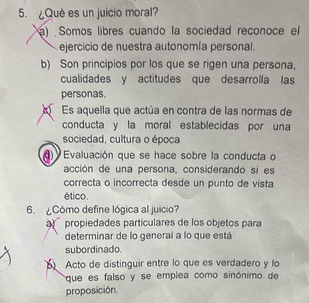 ¿Qué es un juicio moral?
a) Somos libres cuando la sociedad reconoce el
ejercicio de nuestra autonomía personal.
b) Son principios por los que se rigen una persona,
cualidades y actitudes que desarrolla las
personas.
Es aquella que actúa en contra de las normas de
conducta y la moral establecidas por una
sociedad, cultura o época
'Evaluación que se hace sobre la conducta o
acción de una persona, considerando si es
correcta o incorrecta desde un punto de vista
ético.
6. ¿Cómo define lógica al juicio?
propiedades particulares de los objetos para
determinar de lo general a lo que está
subordinado.
b Acto de distinguir entre lo que es verdadero y lo
que es falso y se emplea como sinónimo de
proposición.