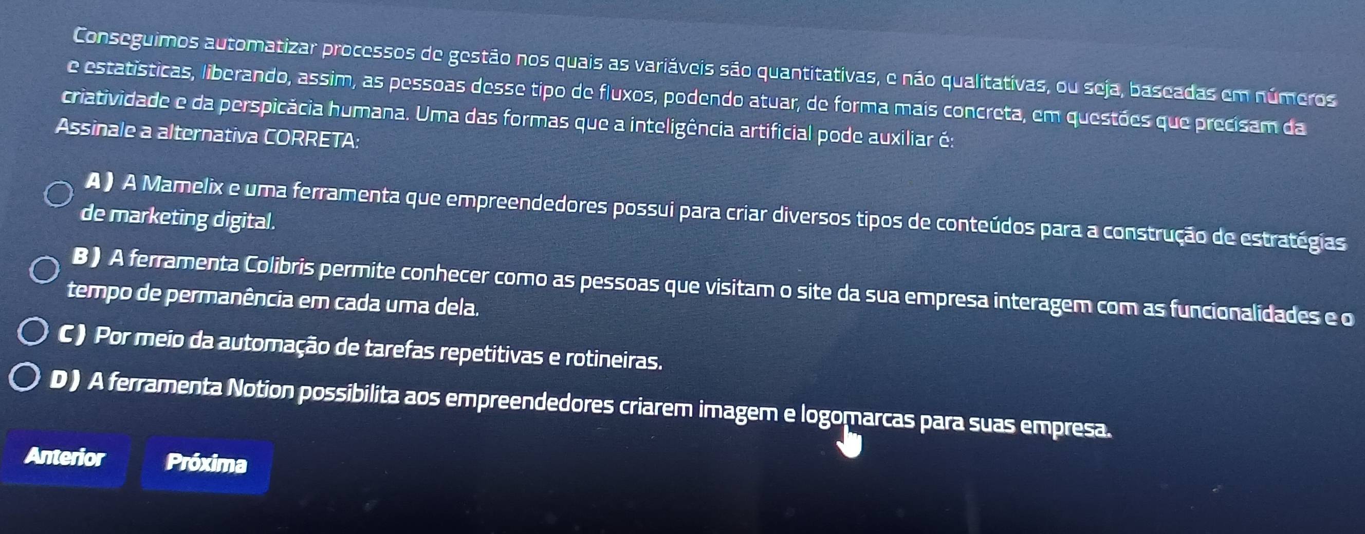 Conseguimos automatizar processos de gestão nos quais as variáveis são quantitativas, e não qualitativas, ou seja, baseadas em números
e estatísticas, liberando, assim, as pessoas desse tipo de fluxos, podendo atuar, de forma mais concreta, em questões que precisam da
criatividade e da perspicácia humana. Uma das formas que a inteligência artificial pode auxiliar é:
Assinale a alternativa CORRETA:
A ) A Mamelix e uma ferramenta que empreendedores possui para criar diversos tipos de conteúdos para a construção de estratégias
de marketing digital.
B) A ferramenta Colibris permite conhecer como as pessoas que visitam o site da sua empresa interagem com as funcionalidades e o
tempo de permanência em cada uma dela.
C) Por meio da automação de tarefas repetitivas e rotineiras.
D ) A ferramenta Notion possibilita aos empreendedores criarem imagem e logomarcas para suas empresa.
Anterior Próxima