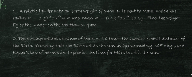 A robotic lander with an earth weight of 3430 N is sent to Mars, which has 
radius R=3.39^*10^(wedge) 6 m and mass m=6.42^*10^(wedge) 23 kg. Find the weight 
Fg of the lander on the Martian surface. 
2. The average orbital distance of Mars is 1.6 times the average orbital distance of 
the Earth. Knowing that the Earth orbits the sun in approximately 365 days, use 
Kepler's law of harmonies to predict the time for Mars to orbit the sun.