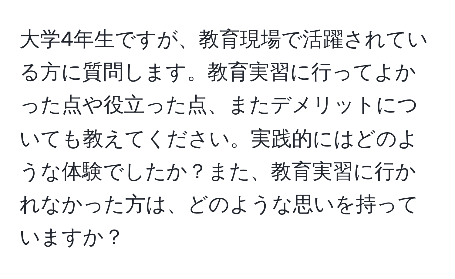 大学4年生ですが、教育現場で活躍されている方に質問します。教育実習に行ってよかった点や役立った点、またデメリットについても教えてください。実践的にはどのような体験でしたか？また、教育実習に行かれなかった方は、どのような思いを持っていますか？