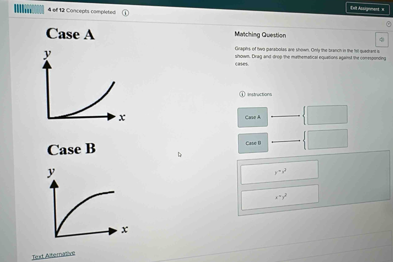 Exit Assignment x
4 of 12 Concepts completed
Case A Matching Question
q
Graphs of two parabolas are shown. Only the branch in the 1st quadrant is
shown. Drag and drop the mathematical equations against the corresponding
y cases.
ⓘInstructions
x
Case A
Case B Case B
y^(sim)x^2
x^(sim)y^2
Text Alternative