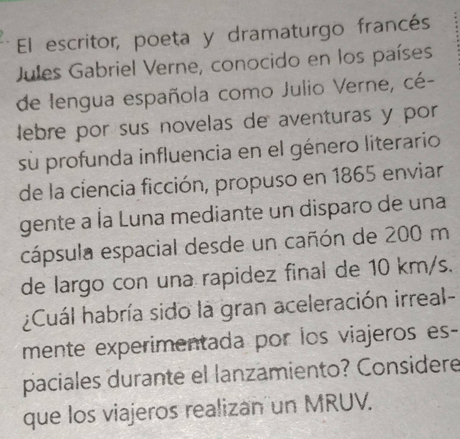 El escritor, poeta y dramaturgo francés 
Jules Gabriel Verne, conocido en los países 
de lengua española como Julio Verne, cé- 
lebre por sus novelas de aventuras y por 
sù profunda influencia en el género literario 
de la ciencia ficción, propuso en 1865 enviar 
gente a Ía Luna mediante un disparo de una 
cápsula espacial desde un cañón de 200 m
de largo con una rapidez final de 10 km/s. 
¿Cuál habría sido la gran aceleración irreal- 
mente experimentada por los viajeros es- 
paciales durante el lanzamiento? Considere 
que los viajeros realizan un MRUV.