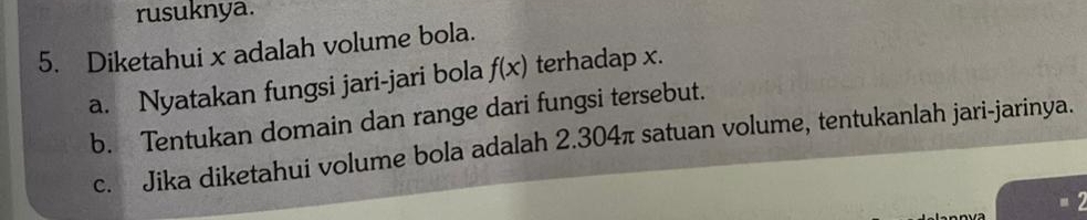 rusuknya. 
5. Diketahui x adalah volume bola. 
a. Nyatakan fungsi jari-jari bola f(x) terhadap x. 
b. Tentukan domain dan range dari fungsi tersebut. 
c. Jika diketahui volume bola adalah 2.304π satuan volume, tentukanlah jari-jarinya. 
= 2