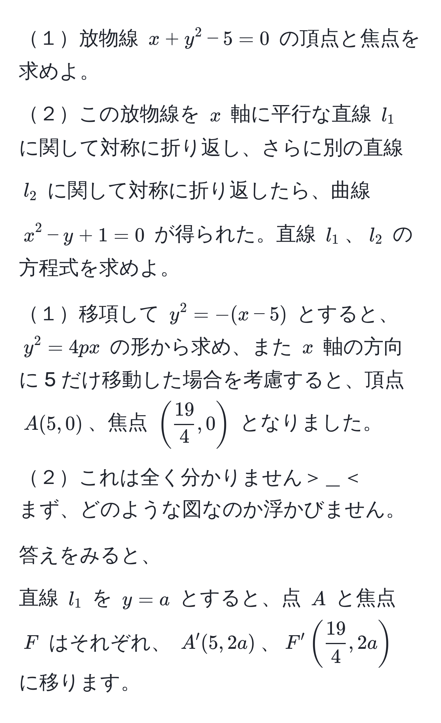 １放物線 $x + y^(2 - 5 = 0$ の頂点と焦点を求めよ。  
２この放物線を $x$ 軸に平行な直線 $l_1$ に関して対称に折り返し、さらに別の直線 $l_2$ に関して対称に折り返したら、曲線 $x^2 - y + 1 = 0$ が得られた。直線 $l_1$、$l_2$ の方程式を求めよ。  

１移項して $y^2 = - (x - 5)$ とすると、$y^2 = 4px$ の形から求め、また $x$ 軸の方向に 5 だけ移動した場合を考慮すると、頂点 $A(5, 0)$、焦点 $(frac19)4, 0)$ となりました。  

２これは全く分かりません＞＿＜  
まず、どのような図なのか浮かびません。  

答えをみると、  
直線 $l_1$ を $y = a$ とすると、点 $A$ と焦点 $F$ はそれぞれ、 $A'(5, 2a)$、$F' ( 19/4 , 2a)$ に移ります。