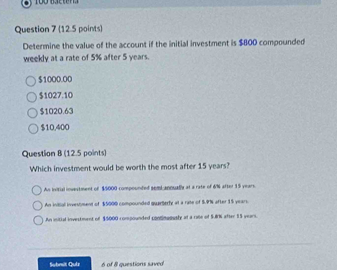 Determine the value of the account if the initial investment is $800 compounded
weekly at a rate of 5% after 5 years.
$1000.00
$1027.10
$1020.63
$10,400
Question 8 (12.5 points)
Which investment would be worth the most after 15 years?
An Initial investment of $5000 compounded semi-annually at a rate of 6% after 15 years
An initial investment of $5000 compounded quarterly at a rate of 5.9% after 15 years.
An initial investment of $5000 compounded continuously at a rate of 5.8% after 15 years.
Submit Quiz 6 of 8 questions saved