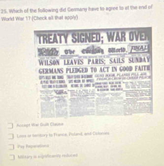 Which of the following did Germany have to agree to at the end of
World War 1? (Check all that apply)
Che Coeging Morid, FNAL
WILSON LEAVES PARIS; SAILS SUNDAY
GERMANS PLEDGED TO ACT IN GOOD FAITH
E P

Accept War Guilt Clause
Loss or territory to France, Poland, and Coloniés
Pay Reparations
Military is significantly reduced