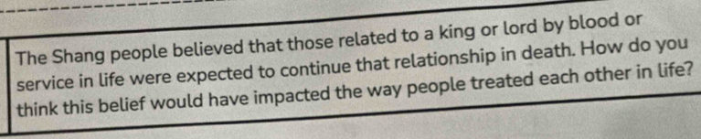 The Shang people believed that those related to a king or lord by blood or 
service in life were expected to continue that relationship in death. How do you 
think this belief would have impacted the way people treated each other in life?