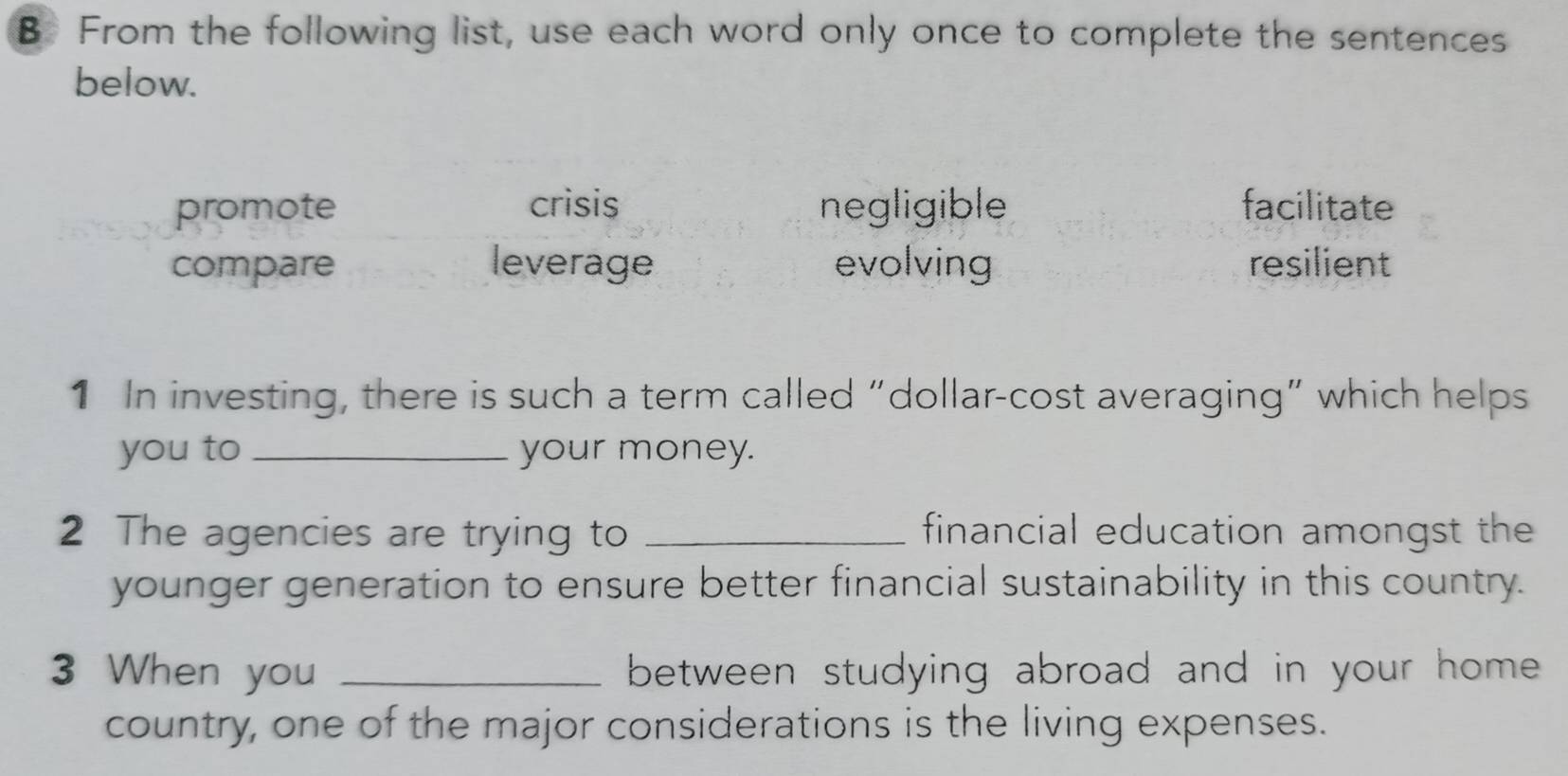 From the following list, use each word only once to complete the sentences
below.
promote crisis negligible facilitate
compare leverage evolving resilient
1 In investing, there is such a term called “dollar-cost averaging” which helps
you to _your money.
2 The agencies are trying to _financial education amongst the
younger generation to ensure better financial sustainability in this country.
3 When you _between studying abroad and in your home .
country, one of the major considerations is the living expenses.