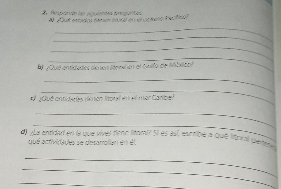 Responde las siguientes preguntas. 
a) ¿Qué estados tienen litoral en el océano Pacífico? 
_ 
_ 
_ 
_ 
b) ¿Qué entidades tienen litoral en el Golfo de México? 
_ 
_ 
c) ¿Qué entidades tienen litoral en el mar Caribe? 
_ 
_ 
d) ¿La entidad en la que vives tiene litoral? Si es así, escribe a qué litoral pertere 
qué actividades se desarrollan en él. 
_ 
_ 
_